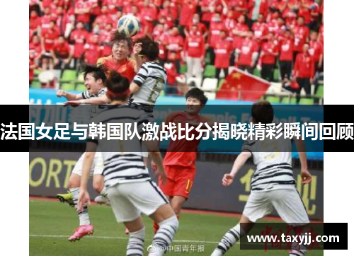 法国女足与韩国队激战比分揭晓精彩瞬间回顾