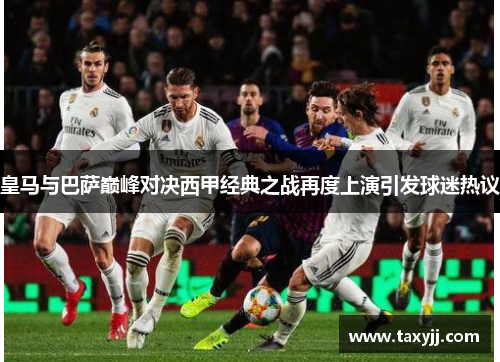 皇马与巴萨巅峰对决西甲经典之战再度上演引发球迷热议