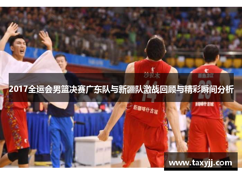 2017全运会男篮决赛广东队与新疆队激战回顾与精彩瞬间分析